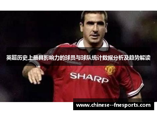 英超历史上最具影响力的球员与球队统计数据分析及趋势解读