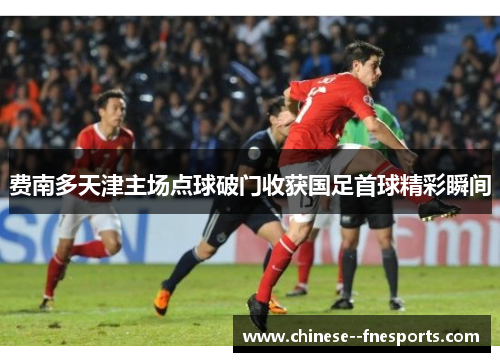 费南多天津主场点球破门收获国足首球精彩瞬间